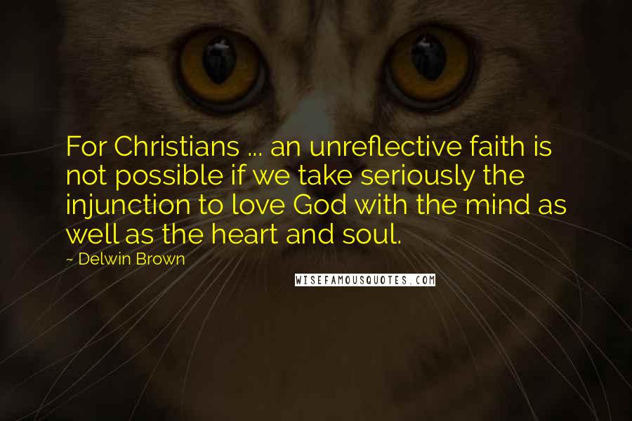 Delwin Brown Quotes: For Christians ... an unreflective faith is not possible if we take seriously the injunction to love God with the mind as well as the heart and soul.