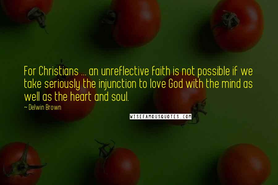 Delwin Brown Quotes: For Christians ... an unreflective faith is not possible if we take seriously the injunction to love God with the mind as well as the heart and soul.