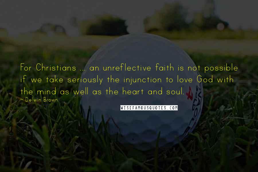 Delwin Brown Quotes: For Christians ... an unreflective faith is not possible if we take seriously the injunction to love God with the mind as well as the heart and soul.