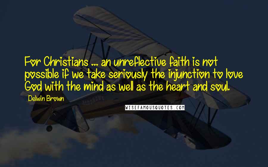 Delwin Brown Quotes: For Christians ... an unreflective faith is not possible if we take seriously the injunction to love God with the mind as well as the heart and soul.