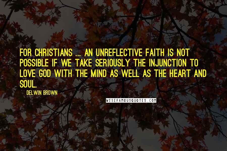 Delwin Brown Quotes: For Christians ... an unreflective faith is not possible if we take seriously the injunction to love God with the mind as well as the heart and soul.