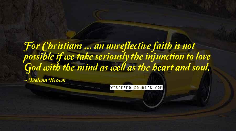 Delwin Brown Quotes: For Christians ... an unreflective faith is not possible if we take seriously the injunction to love God with the mind as well as the heart and soul.