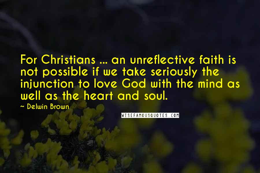 Delwin Brown Quotes: For Christians ... an unreflective faith is not possible if we take seriously the injunction to love God with the mind as well as the heart and soul.