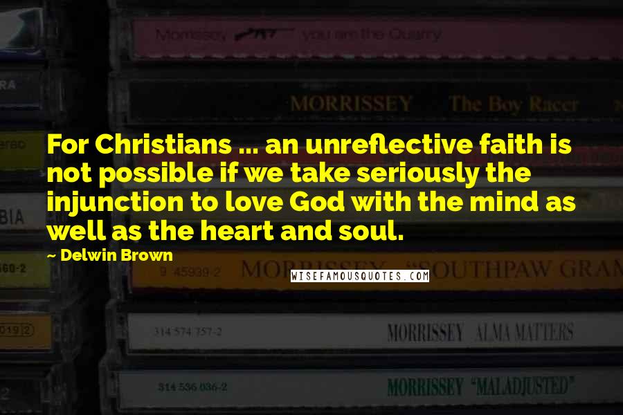 Delwin Brown Quotes: For Christians ... an unreflective faith is not possible if we take seriously the injunction to love God with the mind as well as the heart and soul.