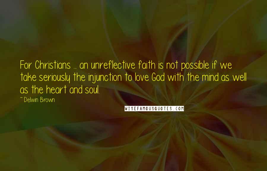 Delwin Brown Quotes: For Christians ... an unreflective faith is not possible if we take seriously the injunction to love God with the mind as well as the heart and soul.