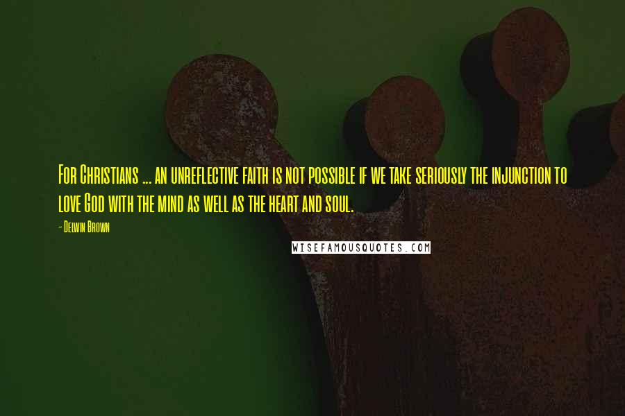 Delwin Brown Quotes: For Christians ... an unreflective faith is not possible if we take seriously the injunction to love God with the mind as well as the heart and soul.
