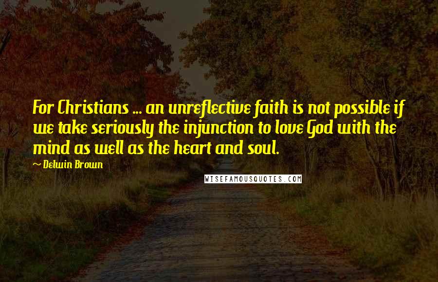 Delwin Brown Quotes: For Christians ... an unreflective faith is not possible if we take seriously the injunction to love God with the mind as well as the heart and soul.