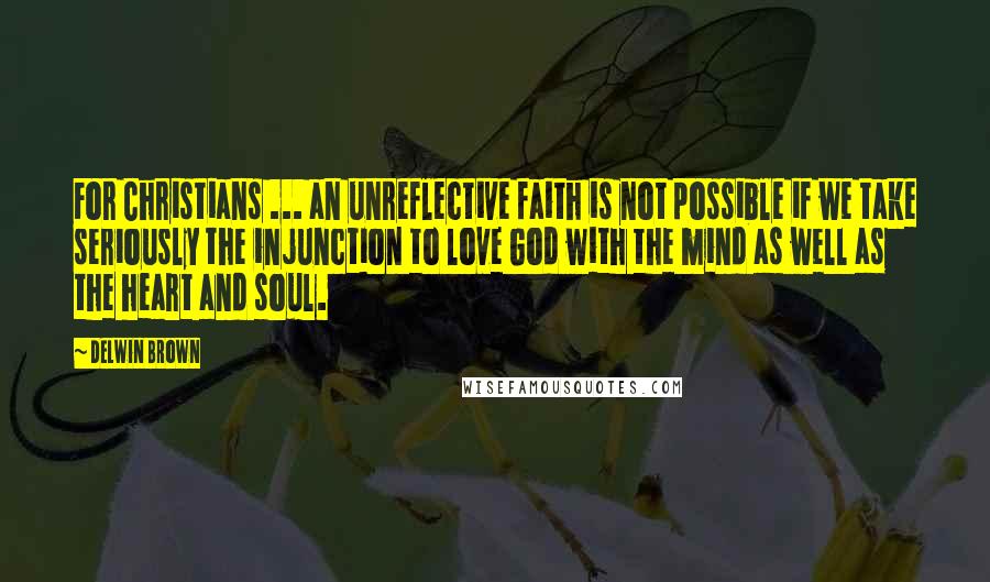Delwin Brown Quotes: For Christians ... an unreflective faith is not possible if we take seriously the injunction to love God with the mind as well as the heart and soul.