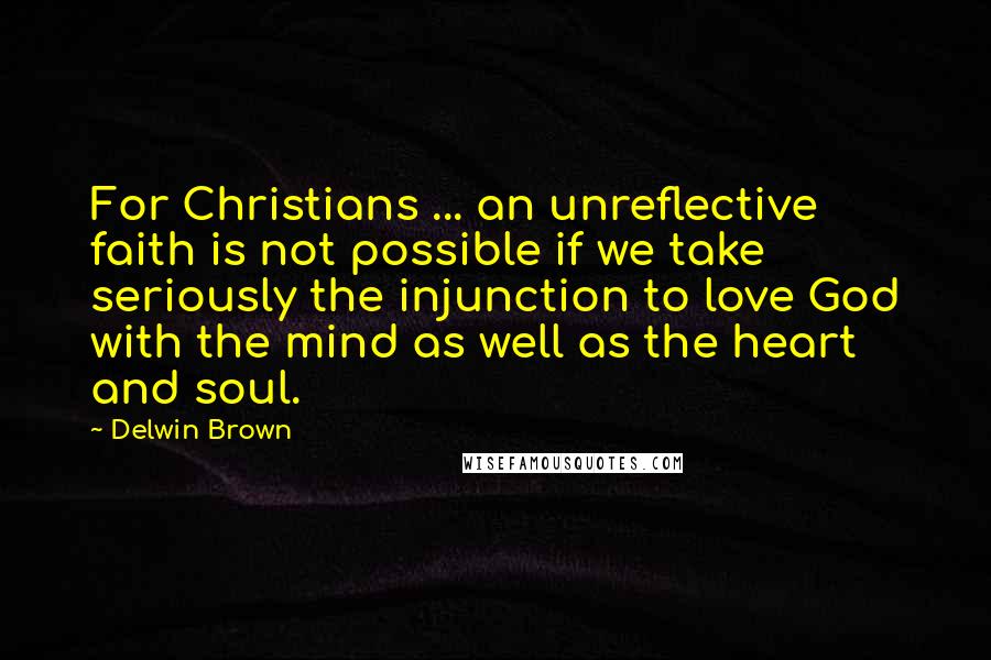 Delwin Brown Quotes: For Christians ... an unreflective faith is not possible if we take seriously the injunction to love God with the mind as well as the heart and soul.