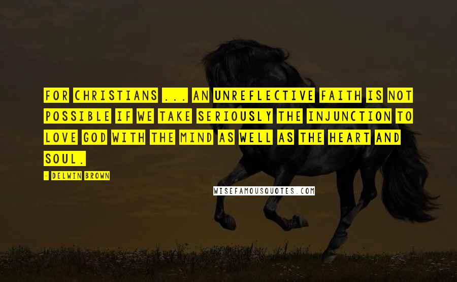 Delwin Brown Quotes: For Christians ... an unreflective faith is not possible if we take seriously the injunction to love God with the mind as well as the heart and soul.