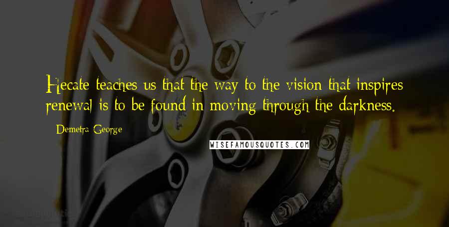 Demetra George Quotes: Hecate teaches us that the way to the vision that inspires renewal is to be found in moving through the darkness.