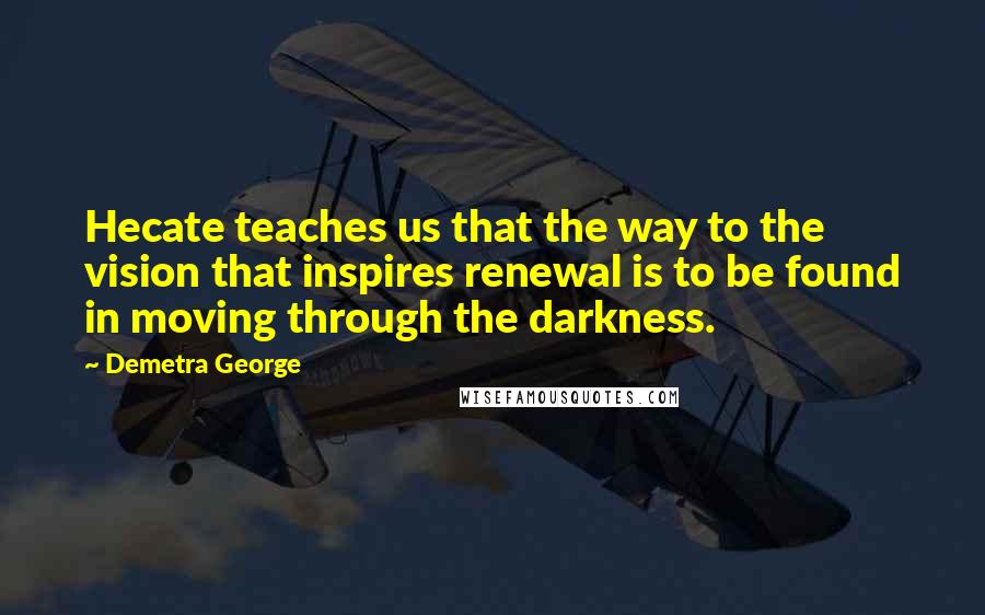 Demetra George Quotes: Hecate teaches us that the way to the vision that inspires renewal is to be found in moving through the darkness.