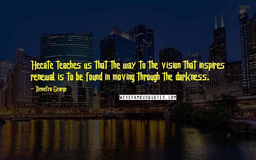 Demetra George Quotes: Hecate teaches us that the way to the vision that inspires renewal is to be found in moving through the darkness.