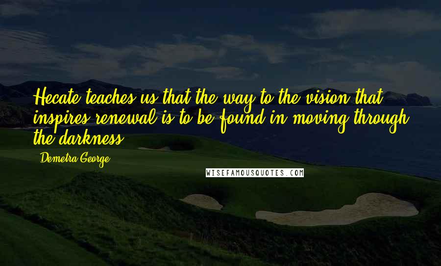 Demetra George Quotes: Hecate teaches us that the way to the vision that inspires renewal is to be found in moving through the darkness.