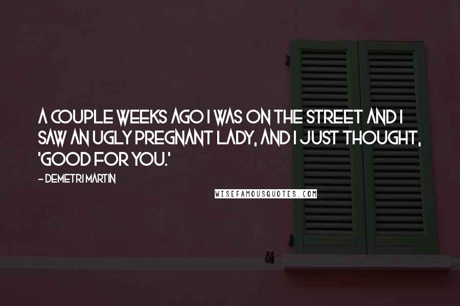 Demetri Martin Quotes: A couple weeks ago I was on the street and I saw an ugly pregnant lady, and I just thought, 'Good for you.'