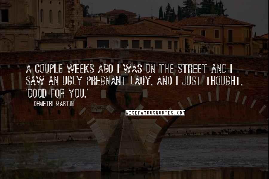 Demetri Martin Quotes: A couple weeks ago I was on the street and I saw an ugly pregnant lady, and I just thought, 'Good for you.'
