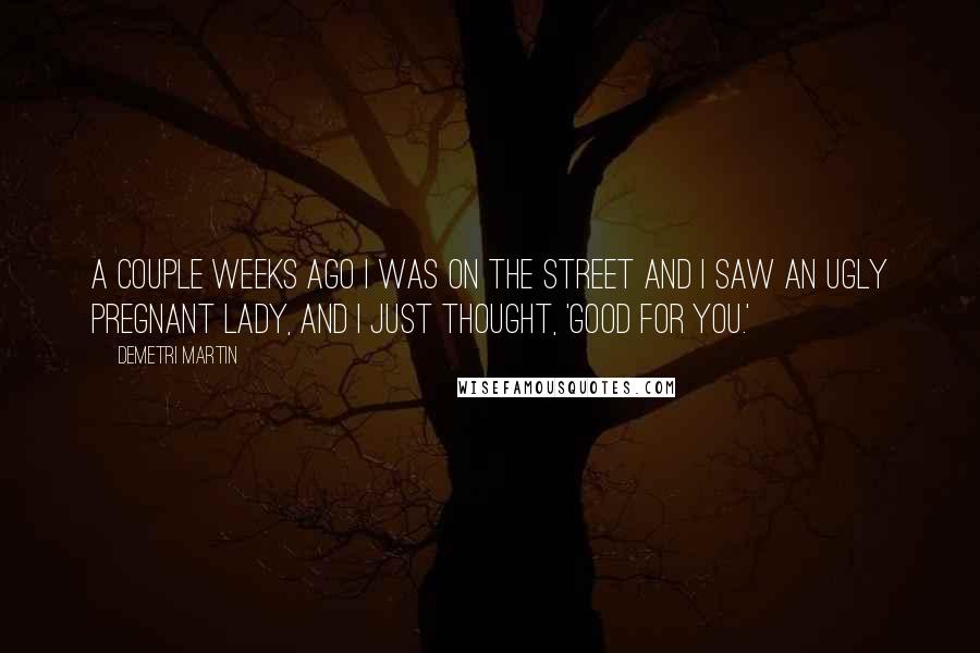 Demetri Martin Quotes: A couple weeks ago I was on the street and I saw an ugly pregnant lady, and I just thought, 'Good for you.'