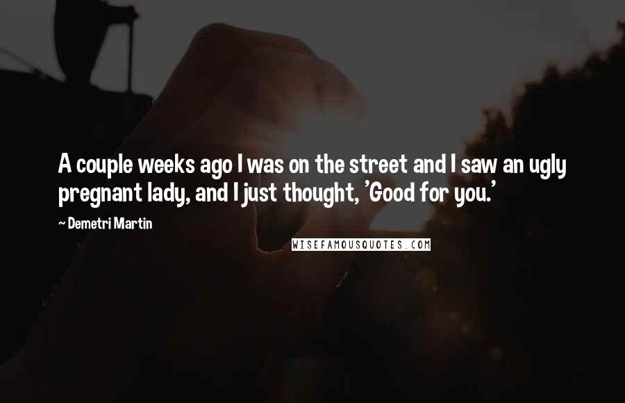 Demetri Martin Quotes: A couple weeks ago I was on the street and I saw an ugly pregnant lady, and I just thought, 'Good for you.'