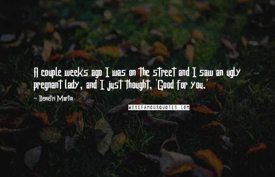 Demetri Martin Quotes: A couple weeks ago I was on the street and I saw an ugly pregnant lady, and I just thought, 'Good for you.'