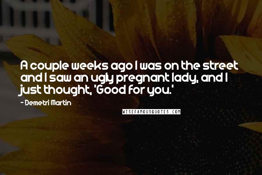 Demetri Martin Quotes: A couple weeks ago I was on the street and I saw an ugly pregnant lady, and I just thought, 'Good for you.'