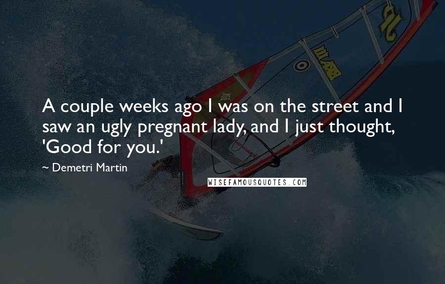 Demetri Martin Quotes: A couple weeks ago I was on the street and I saw an ugly pregnant lady, and I just thought, 'Good for you.'