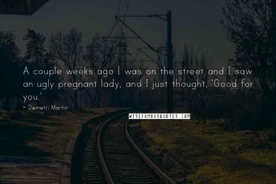 Demetri Martin Quotes: A couple weeks ago I was on the street and I saw an ugly pregnant lady, and I just thought, 'Good for you.'