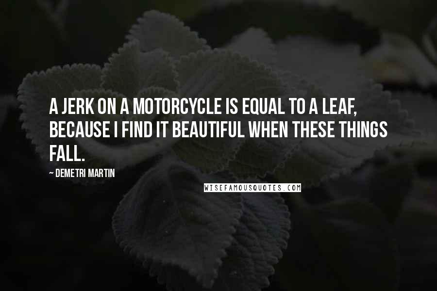 Demetri Martin Quotes: A jerk on a motorcycle is equal to a leaf, because I find it beautiful when these things fall.