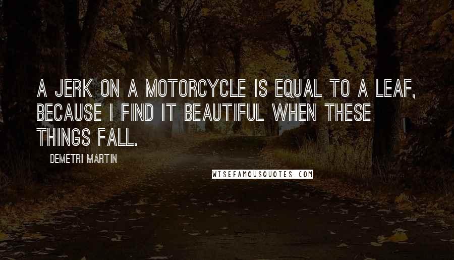 Demetri Martin Quotes: A jerk on a motorcycle is equal to a leaf, because I find it beautiful when these things fall.