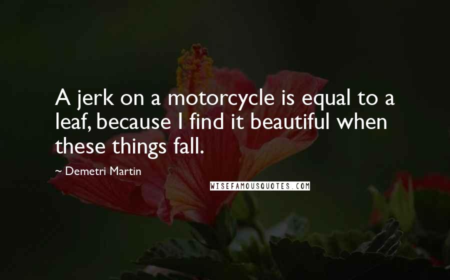 Demetri Martin Quotes: A jerk on a motorcycle is equal to a leaf, because I find it beautiful when these things fall.