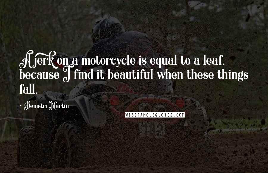 Demetri Martin Quotes: A jerk on a motorcycle is equal to a leaf, because I find it beautiful when these things fall.