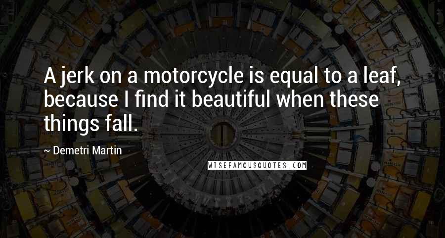 Demetri Martin Quotes: A jerk on a motorcycle is equal to a leaf, because I find it beautiful when these things fall.