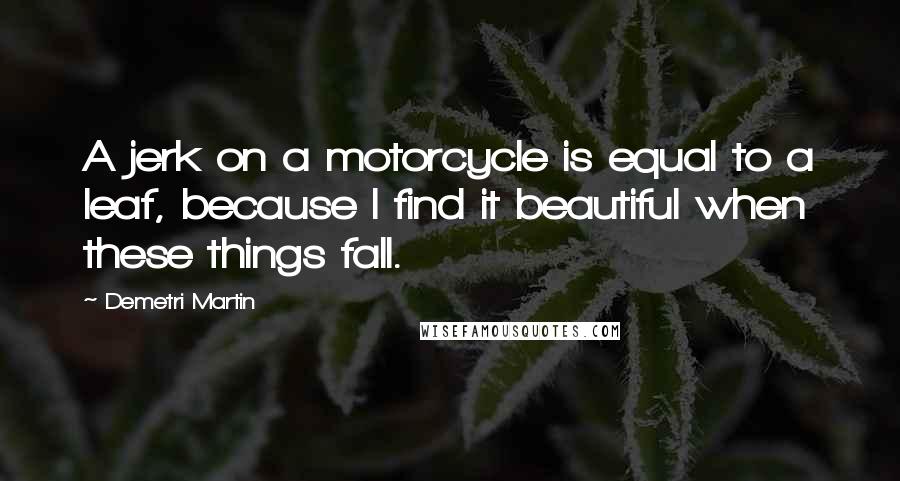 Demetri Martin Quotes: A jerk on a motorcycle is equal to a leaf, because I find it beautiful when these things fall.