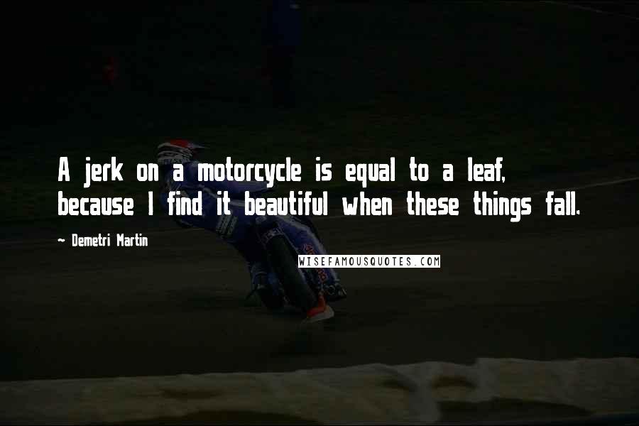 Demetri Martin Quotes: A jerk on a motorcycle is equal to a leaf, because I find it beautiful when these things fall.