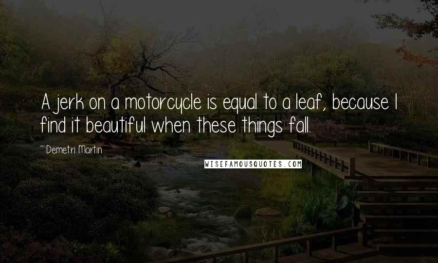 Demetri Martin Quotes: A jerk on a motorcycle is equal to a leaf, because I find it beautiful when these things fall.