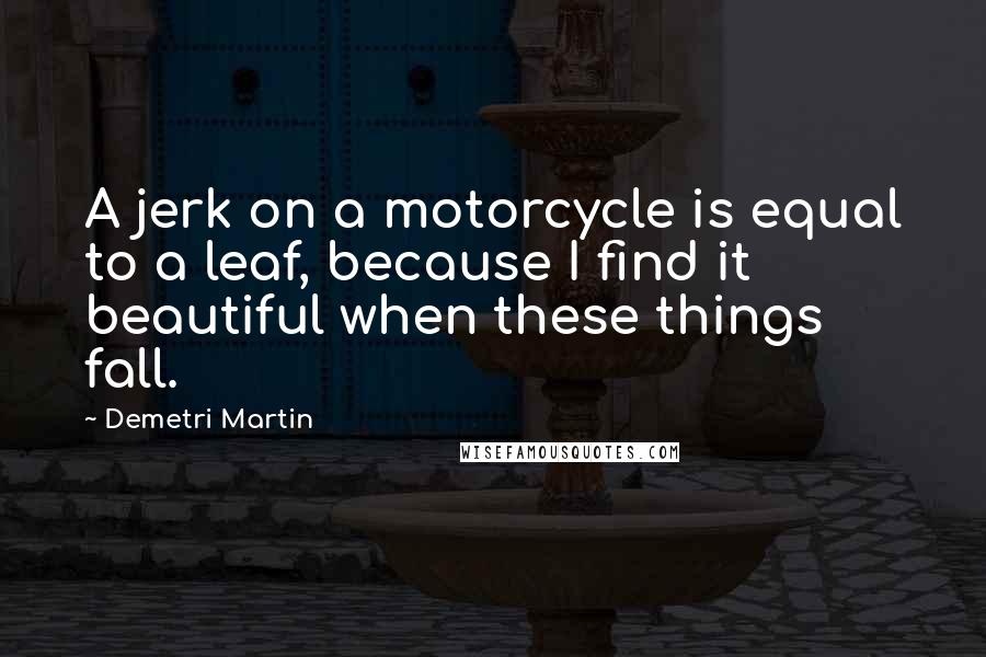 Demetri Martin Quotes: A jerk on a motorcycle is equal to a leaf, because I find it beautiful when these things fall.