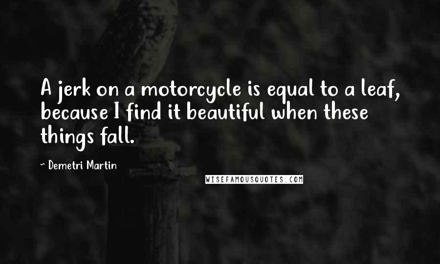 Demetri Martin Quotes: A jerk on a motorcycle is equal to a leaf, because I find it beautiful when these things fall.