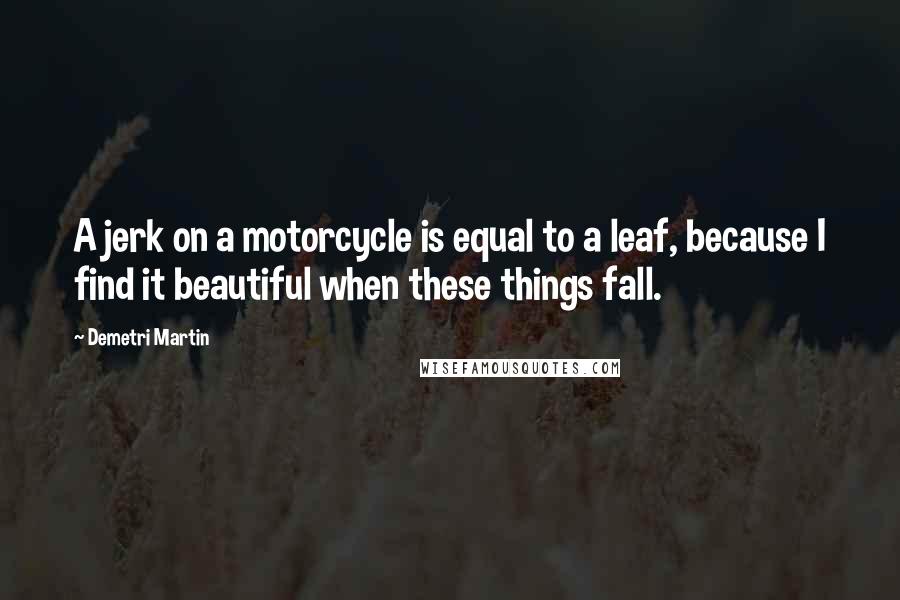 Demetri Martin Quotes: A jerk on a motorcycle is equal to a leaf, because I find it beautiful when these things fall.