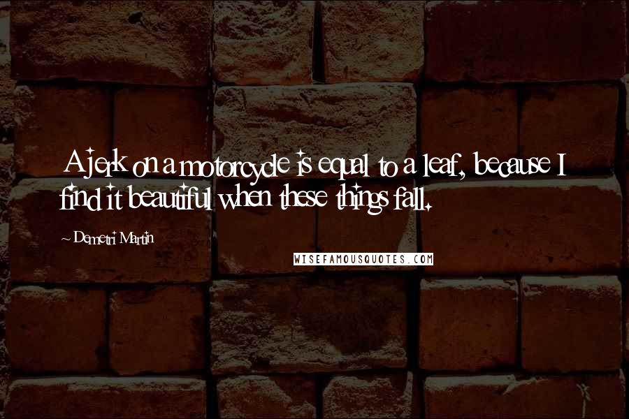 Demetri Martin Quotes: A jerk on a motorcycle is equal to a leaf, because I find it beautiful when these things fall.