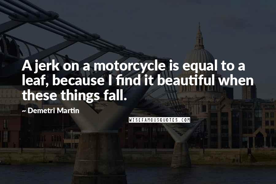 Demetri Martin Quotes: A jerk on a motorcycle is equal to a leaf, because I find it beautiful when these things fall.