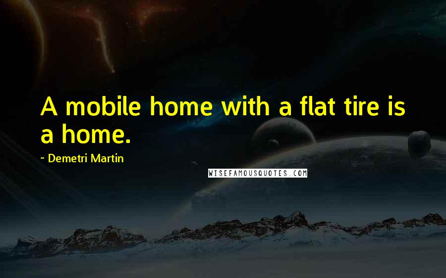 Demetri Martin Quotes: A mobile home with a flat tire is a home.