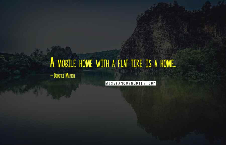 Demetri Martin Quotes: A mobile home with a flat tire is a home.