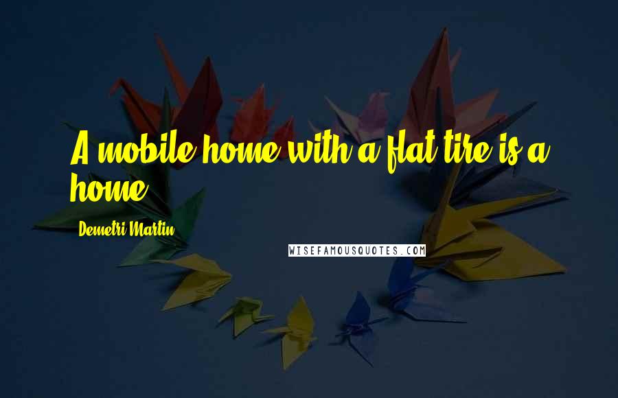 Demetri Martin Quotes: A mobile home with a flat tire is a home.