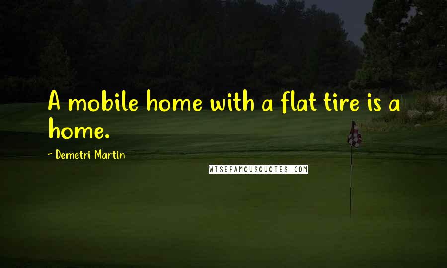 Demetri Martin Quotes: A mobile home with a flat tire is a home.