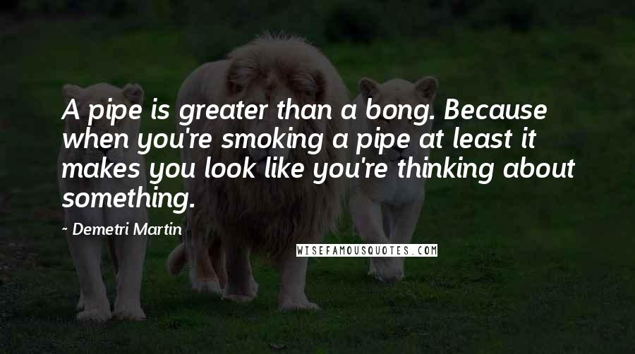 Demetri Martin Quotes: A pipe is greater than a bong. Because when you're smoking a pipe at least it makes you look like you're thinking about something.