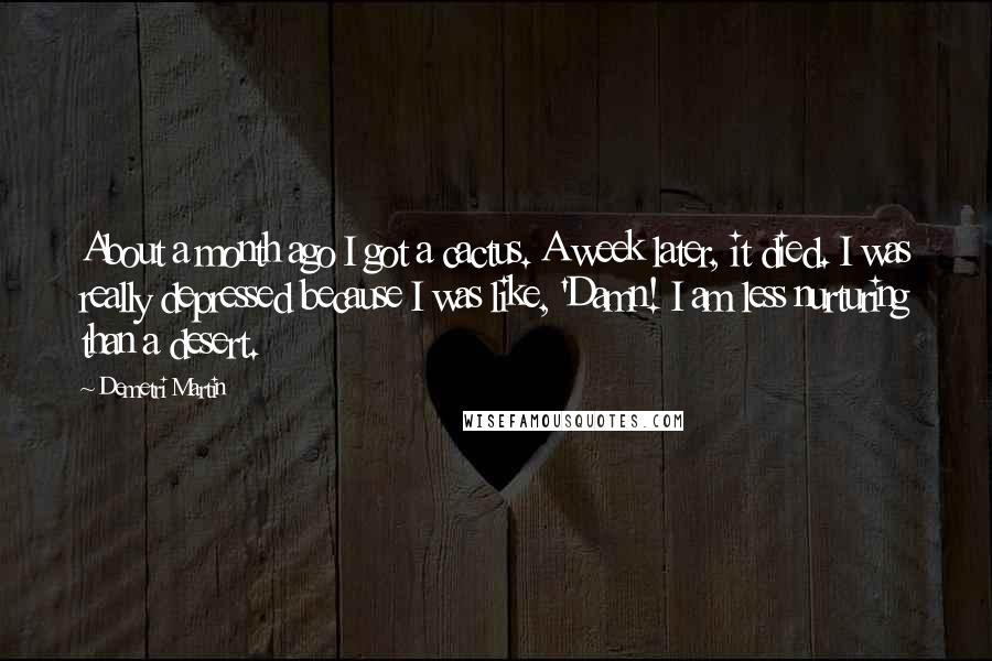 Demetri Martin Quotes: About a month ago I got a cactus. A week later, it died. I was really depressed because I was like, 'Damn! I am less nurturing than a desert.