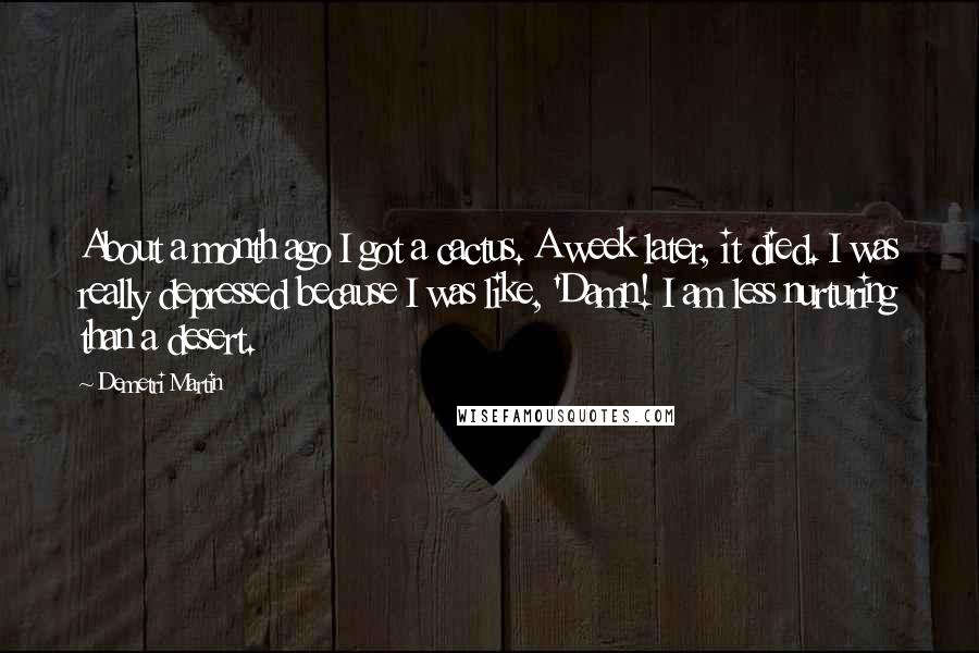 Demetri Martin Quotes: About a month ago I got a cactus. A week later, it died. I was really depressed because I was like, 'Damn! I am less nurturing than a desert.