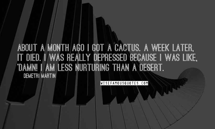 Demetri Martin Quotes: About a month ago I got a cactus. A week later, it died. I was really depressed because I was like, 'Damn! I am less nurturing than a desert.