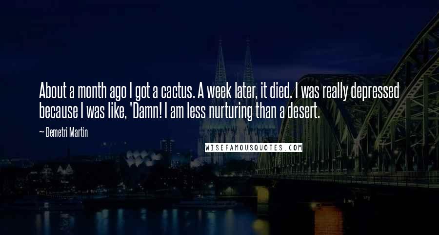 Demetri Martin Quotes: About a month ago I got a cactus. A week later, it died. I was really depressed because I was like, 'Damn! I am less nurturing than a desert.