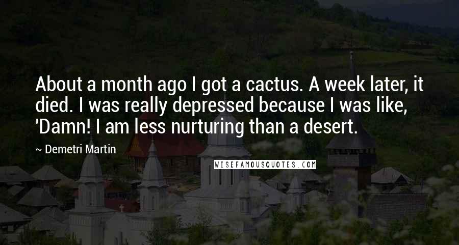 Demetri Martin Quotes: About a month ago I got a cactus. A week later, it died. I was really depressed because I was like, 'Damn! I am less nurturing than a desert.