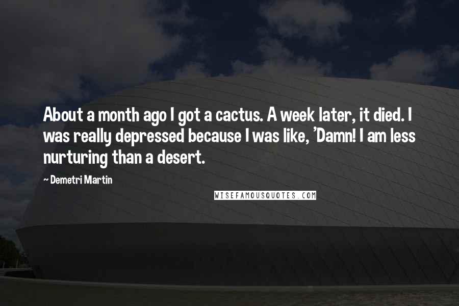Demetri Martin Quotes: About a month ago I got a cactus. A week later, it died. I was really depressed because I was like, 'Damn! I am less nurturing than a desert.
